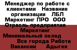 Менеджер по работе с клиентами › Название организации ­ ЛБЛ Маркетинг ПРО, ООО › Отрасль предприятия ­ Маркетинг › Минимальный оклад ­ 120 000 - Все города Работа » Вакансии   . Адыгея респ.,Майкоп г.